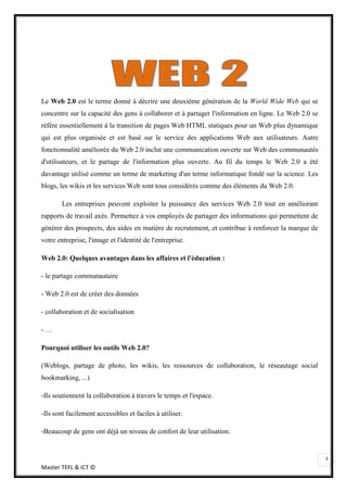 Le Web 2.0 est le terme donné à décrire une deuxième génération de la World Wide Web qui se
concentre sur la capacité des gens à collaborer et à partager l'information en ligne. Le Web 2.0 se
réfère essentiellement à la transition de pages Web HTML statiques pour un Web plus dynamique
qui est plus organisée et est basé sur le service des applications Web aux utilisateurs. Autre
fonctionnalité améliorée du Web 2.0 inclut une communication ouverte sur Web des communautés
d'utilisateurs, et le partage de l'information plus ouverte. Au fil du temps le Web 2.0 a été
davantage utilisé comme un terme de marketing d'un terme informatique fondé sur la science. Les
blogs, les wikis et les services Web sont tous considérés comme des éléments du Web 2.0.

        Les entreprises peuvent exploiter la puissance des services Web 2.0 tout en améliorant
rapports de travail axés. Permettez à vos employés de partager des informations qui permettent de
générer des prospects, des aides en matière de recrutement, et contribue à renforcer la marque de
votre entreprise, l'image et l'identité de l'entreprise.

Web 2.0: Quelques avantages dans les affaires et l'éducation :

- le partage communautaire

- Web 2.0 est de créer des données

- collaboration et de socialisation

-…

Pourquoi utiliser les outils Web 2.0?

(Weblogs, partage de photo, les wikis, les ressources de collaboration, le réseautage social
bookmarking, ...)

-Ils soutiennent la collaboration à travers le temps et l'espace.

-Ils sont facilement accessibles et faciles à utiliser.

-Beaucoup de gens ont déjà un niveau de confort de leur utilisation.


                                                                                                      3
Master TEFL & ICT ©
 
