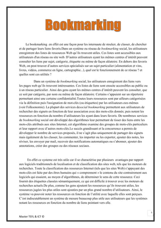 Le bookmarking en effet est une façon pour les internaute de stocker, de classer, de chercher
et de partager leurs liens favoris.Dans un système ou réseau de bookmarking social, les utilisateurs
enregistrent des listes de ressources Web qu’ils trouvent utiles. Ces listes sont accessibles aux
utilisateurs d'un réseau ou site web. D’autres utilisateurs ayant les mêmes centres d’intérêt peuvent
consulter les liens par sujet, catégorie, étiquette ou même de façon aléatoire. En dehors des favoris
Web, on peut trouver d’autres services spécialisés sur un sujet particulier (alimentation et vins,
livres, vidéos, commerce en ligne, cartographie...), quel est le fonctionnement de ce réseau ? et
quelles sont ces utilités ?

             Dans un système de bookmarking social, les utilisateurs enregistrent des liens vers
les pages web qu’ils trouvent intéressantes. Ces listes de liens sont ensuite accessibles au public ou
à un réseau particulier. Ainsi des gens ayant les mêmes centres d’intérêt peuvent les consulter, que
ce soit par catégorie, par nom ou même de façon aléatoire. Certains s’appuient sur un répertoire
permettant ainsi une certaine confidentialité.Toutes leurs ressources sont par ailleurs catégorisées
via la définition puis l'assignation de mot-clés (ou étiquettes) par les utilisateurs eux-mêmes
(voir Folksonomie). La plupart des services desocial bookmarking permettent aux utilisateurs de
rechercher des signets en fonction de leur association avec des mots-clés donnés; puis notent les
ressources en fonction du nombre d’utilisateurs les ayant dans leurs favoris. De nombreux services
de bookmarking social ont développé des algorithmes leur permettant de tisser des liens entre les
mots-clés attribués aux sites Internet, cet algorithme examine des groupes de mots-clés particuliers
et leur rapport avec d’autres mots-clés.Le succès grandissant et la concurrence a permis de
développer le nombre de services proposés, il ne s’agit plus uniquement de partager des signets
mais également de les classer, les commenter, les importer ou les exporter, ajouter des notes, les
réviser, les envoyer par mail, recevoir des notifications automatiques ou s’abonner, ajouter des
annotations, créer des groupes ou des réseaux sociaux.



       En effet ce systeme est très utile car il se charactérise par plusieurs avantages par rapport
aux logiciels traditionnels de localisation et de classification des sites web, tels que les moteurs de
recherches. Toute la classification des ressources Internet (tels que les sites Web) s’appuyant des
mots-clés est faite par des êtres humains qui « comprennent » le contenu du site contrairement aux
logiciels qui essaient, au moyen d’algorithmes, de déterminer le sens de cette ressource. Ceci
fournit des étiquettes classées sémantiquement, ce qui est difficile à trouver avec les moteurs de
recherches actuels.De plus, comme les gens ajoutent les ressources qu’ils trouvent utiles, les
ressources jugées les plus utiles sont ajoutées par un plus grand nombre d’utilisateurs. Ainsi, le
système va pouvoir noter les ressources en fonction de l’utilité avec laquelle elles sont perçues.
C’est indiscutablement un système de mesure beaucoup plus utile aux utilisateurs que les systèmes
notant les ressources en fonction du nombre de liens pointant vers elle.

                                                                                                          5
Master TEFL & ICT ©
 