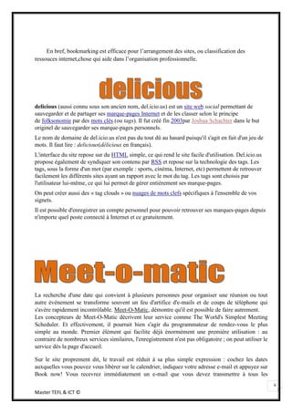En bref, bookmarking est efficace pour l’arrangement des sites, ou classification des
ressouces internet,chose qui aide dans l’organisation professionnelle.




delicious (aussi connu sous son ancien nom, del.icio.us) est un site web social permettant de
sauvegarder et de partager ses marque-pages Internet et de les classer selon le principe
de folksonomie par des mots clés (ou tags). Il fut créé fin 2003par Joshua Schachter dans le but
originel de sauvegarder ses marque-pages personnels.
Le nom de domaine de del.icio.us n'est pas du tout dû au hasard puisqu'il s'agit en fait d'un jeu de
mots. Il faut lire : delicious(délicieux en français).
L'interface du site repose sur du HTML simple, ce qui rend le site facile d'utilisation. Del.icio.us
propose également de syndiquer son contenu par RSS et repose sur la technologie des tags. Les
tags, sous la forme d'un mot (par exemple : sports, cinéma, Internet, etc) permettent de retrouver
facilement les différents sites ayant un rapport avec le mot du tag. Les tags sont choisis par
l'utilisateur lui-même, ce qui lui permet de gérer entièrement ses marque-pages.
On peut créer aussi des « tag clouds » ou nuages de mots clefs spécifiques à l'ensemble de vos
signets.
Il est possible d'enregistrer un compte personnel pour pouvoir retrouver ses marques-pages depuis
n'importe quel poste connecté à Internet et ce gratuitement.




La recherche d'une date qui convient à plusieurs personnes pour organiser une réunion ou tout
autre événement se transforme souvent un feu d'artifice d'e-mails et de coups de téléphone qui
s'avère rapidement incontrôlable. Meet-O-Matic, démontre qu'il est possible de faire autrement.
Les concepteurs de Meet-O-Matic décrivent leur service comme The World's Simplest Meeting
Scheduler. Et effectivement, il pourrait bien s'agir du programmateur de rendez-vous le plus
simple au monde. Premier élément qui facilite déjà énormément une première utilisation : au
contraire de nombreux services similaires, l'enregistrement n'est pas obligatoire ; on peut utiliser le
service dès la page d'accueil.

Sur le site proprement dit, le travail est réduit à sa plus simple expression : cochez les dates
auxquelles vous pouvez vous libérer sur le calendrier, indiquez votre adresse e-mail et appuyez sur
Book now! Vous recevrez immédiatement un e-mail que vous devez transmettre à tous les
                                                                                                          6
Master TEFL & ICT ©
 