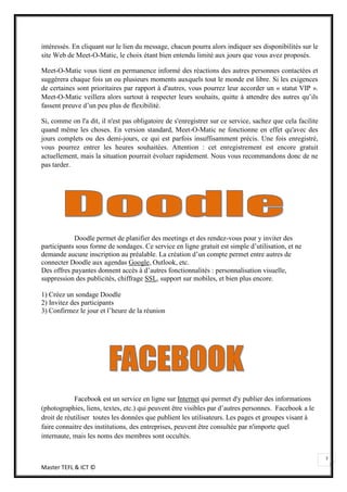 intéressés. En cliquant sur le lien du message, chacun pourra alors indiquer ses disponibilités sur le
site Web de Meet-O-Matic, le choix étant bien entendu limité aux jours que vous avez proposés.

Meet-O-Matic vous tient en permanence informé des réactions des autres personnes contactées et
suggérera chaque fois un ou plusieurs moments auxquels tout le monde est libre. Si les exigences
de certaines sont prioritaires par rapport à d'autres, vous pourrez leur accorder un « statut VIP ».
Meet-O-Matic veillera alors surtout à respecter leurs souhaits, quitte à attendre des autres qu’ils
fassent preuve d’un peu plus de flexibilité.

Si, comme on l'a dit, il n'est pas obligatoire de s'enregistrer sur ce service, sachez que cela facilite
quand même les choses. En version standard, Meet-O-Matic ne fonctionne en effet qu'avec des
jours complets ou des demi-jours, ce qui est parfois insuffisamment précis. Une fois enregistré,
vous pourrez entrer les heures souhaitées. Attention : cet enregistrement est encore gratuit
actuellement, mais la situation pourrait évoluer rapidement. Nous vous recommandons donc de ne
pas tarder.




            Doodle permet de planifier des meetings et des rendez-vous pour y inviter des
participants sous forme de sondages. Ce service en ligne gratuit est simple d’utilisation, et ne
demande aucune inscription au préalable. La création d’un compte permet entre autres de
connecter Doodle aux agendas Google, Outlook, etc.
Des offres payantes donnent accès à d’autres fonctionnalités : personnalisation visuelle,
suppression des publicités, chiffrage SSL, support sur mobiles, et bien plus encore.

1) Créez un sondage Doodle
2) Invitez des participants
3) Confirmez le jour et l’heure de la réunion




            Facebook est un service en ligne sur Internet qui permet d'y publier des informations
(photographies, liens, textes, etc.) qui peuvent être visibles par d’autres personnes. Facebook a le
droit de réutiliser toutes les données que publient les utilisateurs. Les pages et groupes visant à
faire connaitre des institutions, des entreprises, peuvent être consultée par n'importe quel
internaute, mais les noms des membres sont occultés.


                                                                                                           7
Master TEFL & ICT ©
 