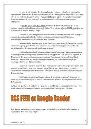 Le nom du site s’inspire des albums photo qui veut dire : « facebooks » en anglais
regroupant les photos prises de tous les élèves au cours de l'année scolaire et distribuées à la fin de
celle-ci aux étudiants. Facebook est né à l'université Harvard : c'était à l'origine le réseau social
fermé des étudiants de cette université, avant de devenir accessible aux autres universités
américaines.

             En octobre 2012, Mark Zuckerberg, fondateur de Facebook, annonce que le site
regroupe plus d'un milliard de membres actifs. Selon Alexa Internet, c'est en 2012 le deuxième site
le plus visité du monde, derrière Google.

            Facebook et utile pour plusieurs domaine ; non seulement comme un loisir ou en peut
connaitre des amis, et chercher des vielles connaissances mais aussi dans le domaine
professionnel surtout éducatif qu’on va spécifier si dessous.

             la façons la plus populaire pour utilisé facebook comme un outil d’éducation, et par la
création d’un group spécialement pour une class, ou tous les membres peuvent discuter est
travaillé en dehors de class, contrôlé par leurs enseignant.

             L’objectif principal de l’utilisation pédagogique d’un groupe Facebook se centrait sur
le développement des compétences communicatives des apprenants : il s’agissait de répondre et
d’interagir, à des questions thématiques proposées par l’enseignant. Un second objectif était
d’analyser l’amélioration de l’autonomie des étudiants face à la recherche et l’analyse de
ressources relatives aux thèmes discutés.

            En plus de l’utilité de facebook dans l’éducation il est très utiliser par les sociétés pour
publier leurs produits et aussi pour connaitre les profiles de leurs fonctionnaires en plus les
fonctionnaires peuvent chercher du travail a l’aide de face book et connaitre leur situation au sein
de leurs sociétés.

             Sur Facebook, gestion de l'image, relation de proximité, création d'événements en
temps réel, communication directe avec les consommateurs prennent de l'ampleur dans le milieu
de l'entreprise.

De là on voit que fac book a pénétré la vie de tout le monde, il est devenu une fenêtre pour voire
tout le monde ; même des gents ont crée leur propre monde virtuel grâce a facebook.




Tout d'abord, sachez que lorsque vous apercevez un symbole ressemblant à celui ci-dessus, il
s'agit de flux RSS. Pour faire simple



                                                                                                           8
Master TEFL & ICT ©
 