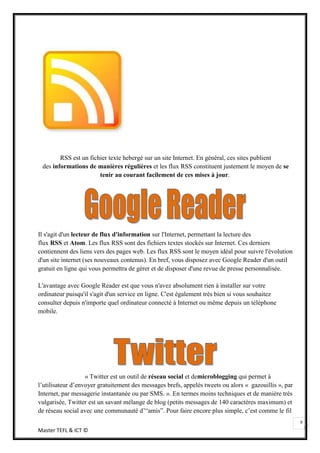 RSS est un fichier texte hebergé sur un site Internet. En général, ces sites publient
 des informations de manières régulières et les flux RSS constituent justement le moyen de se
                       tenir au courant facilement de ces mises à jour.




Il s'agit d'un lecteur de flux d'information sur l'Internet, permettant la lecture des
flux RSS et Atom. Les flux RSS sont des fichiers textes stockés sur Internet. Ces derniers
contiennent des liens vers des pages web. Les flux RSS sont le moyen idéal pour suivre l'évolution
d'un site internet (ses nouveaux contenus). En bref, vous disposez avec Google Reader d'un outil
gratuit en ligne qui vous permettra de gérer et de disposer d'une revue de presse personnalisée.

L'avantage avec Google Reader est que vous n'avez absolument rien à installer sur votre
ordinateur puisqu'il s'agit d'un service en ligne. C'est également très bien si vous souhaitez
consulter depuis n'importe quel ordinateur connecté à Internet ou même depuis un téléphone
mobile.




                   « Twitter est un outil de réseau social et demicroblogging qui permet à
l’utilisateur d’envoyer gratuitement des messages brefs, appelés tweets ou alors « gazouillis », par
Internet, par messagerie instantanée ou par SMS. ». En termes moins techniques et de manière très
vulgarisée, Twitter est un savant mélange de blog (petits messages de 140 caractères maximum) et
de réseau social avec une communauté d’“amis”. Pour faire encore plus simple, c’est comme le fil
                                                                                                       9
Master TEFL & ICT ©
 