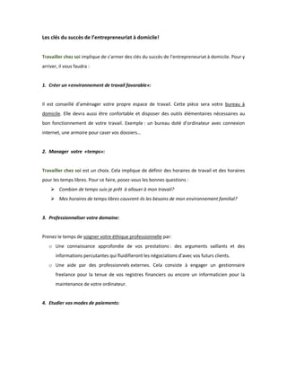 Les clés du succès de l’entrepreneuriat à domicile! 
Travailler chez soi implique de s’armer des clés du succès de l’entrepreneuriat à domicile. Pour y arriver, il vous faudra : 
1. Créer un «environnement de travail favorable»: 
Il est conseillé d’aménager votre propre espace de travail. Cette pièce sera votre bureau à domicile. Elle devra aussi être confortable et disposer des outils élémentaires nécessaires au bon fonctionnement de votre travail. Exemple : un bureau doté d’ordinateur avec connexion internet, une armoire pour caser vos dossiers… 
2. Manager votre «temps»: 
Travailler chez soi est un choix. Cela implique de définir des horaires de travail et des horaires pour les temps libres. Pour ce faire, posez-vous les bonnes questions : 
 Combien de temps suis-je prêt à allouer à mon travail? 
 Mes horaires de temps libres couvrent-ils les besoins de mon environnement familial? 
3. Professionnaliser votre domaine: 
Prenez le temps de soigner votre éthique professionnelle par: 
o Une connaissance approfondie de vos prestations : des arguments saillants et des informations percutantes qui fluidifieront les négociations d’avec vos futurs clients. 
o Une aide par des professionnels externes. Cela consiste à engager un gestionnaire freelance pour la tenue de vos registres financiers ou encore un informaticien pour la maintenance de votre ordinateur. 
4. Etudier vos modes de paiements: 
 