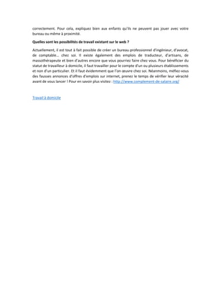 correctement. Pour cela, expliquez bien aux enfants qu’ils ne peuvent pas jouer avec votre bureau ou même à proximité. 
Quelles sont les possibilités de travail existant sur le web ? 
Actuellement, il est tout à fait possible de créer un bureau professionnel d’ingénieur, d’avocat, de comptable… chez soi. Il existe également des emplois de traducteur, d’artisans, de massothérapeute et bien d’autres encore que vous pourriez faire chez vous. Pour bénéficier du statut de travailleur à domicile, il faut travailler pour le compte d’un ou plusieurs établissements et non d’un particulier. Et il faut évidemment que l’on oeuvre chez soi. Néanmoins, méfiez-vous des fausses annonces d’offres d’emplois sur internet, prenez le temps de vérifier leur véracité avant de vous lancer ! Pour en savoir plus visitez : http://www.complement-de-salaire.org/ 
Travail à domicile 
