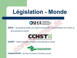 Législation - Monde
OSHA – Occupational Safety and Health Administration (Administration de la santé et
de la sécurité au travail)
CCHST – Centre canadien d'hygiène et de sécurité au travail.
FUNDACENTRO – Ministério do trabalho e Previdência Social.
 
