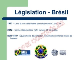 1977 – La loi 6.514 a été établie par l'ordonnance 3.214 / 78
2012 – Norme réglementaire (NR) numéro 35 est publié.
NBR 15837– Équipements de protection individuelle contre les chutes de
hauteur.
Législation - Brésil
 