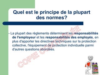 Quel est le principe de la plupart
des normes?
- La plupart des règlements déterminent les responsabilités
de l'employeur et les responsabilités des employés, en
plus d'apporter les directives techniques sur la protection
collective, l'équipement de protection individuelle parmi
d'autres questions abordées.
 