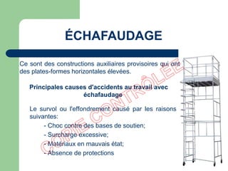 Principales causes d'accidents au travail avec
échafaudage
Le survol ou l'effondrement causé par les raisons
suivantes:
- Choc contre des bases de soutien;
- Surcharge excessive;
- Matériaux en mauvais état;
- Absence de protections
ÉCHAFAUDAGE
Ce sont des constructions auxiliaires provisoires qui ont
des plates-formes horizontales élevées.
 