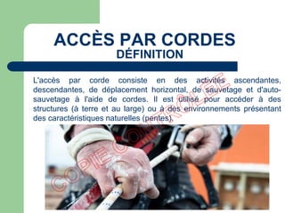 L'accès par corde consiste en des activités ascendantes,
descendantes, de déplacement horizontal, de sauvetage et d'auto-
sauvetage à l'aide de cordes. Il est utilisé pour accéder à des
structures (à terre et au large) ou à des environnements présentant
des caractéristiques naturelles (pentes).
ACCÈS PAR CORDES
DÉFINITION
 