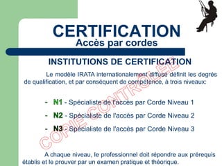 Le modèle IRATA internationalement diffusé définit les degrés
de qualification, et par conséquent de compétence, à trois niveaux:
- Spécialiste de l'accès par Corde Niveau 1
- Spécialiste de l'accès par Corde Niveau 2
- Spécialiste de l'accès par Corde Niveau 3
A chaque niveau, le professionnel doit répondre aux prérequis
établis et le prouver par un examen pratique et théorique.
INSTITUTIONS DE CERTIFICATION
CERTIFICATION
Accès par cordes
 