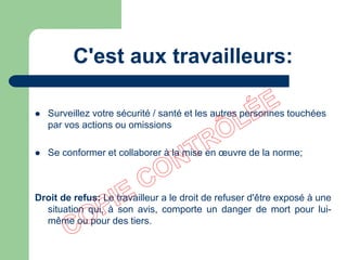 C'est aux travailleurs:
 Surveillez votre sécurité / santé et les autres personnes touchées
par vos actions ou omissions
 Se conformer et collaborer à la mise en œuvre de la norme;
Droit de refus: Le travailleur a le droit de refuser d'être exposé à une
situation qui, à son avis, comporte un danger de mort pour lui-
même ou pour des tiers.
 