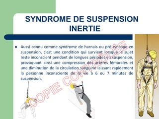 SYNDROME DE SUSPENSION
INERTIE
 Aussi connu comme syndrome de harnais ou pré-syncope en
suspension, c'est une condition qui survient lorsque le sujet
reste inconscient pendant de longues périodes en suspension,
provoquant ainsi une compression des artères fémorales et
une diminution de la circulation sanguine laissant rapidement
la personne inconsciente de la vie à 6 ou 7 minutes de
suspension.
 