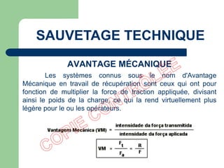 AVANTAGE MÉCANIQUE
Les systèmes connus sous le nom d'Avantage
Mécanique en travail de récupération sont ceux qui ont pour
fonction de multiplier la force de traction appliquée, divisant
ainsi le poids de la charge, ce qui la rend virtuellement plus
légère pour le ou les opérateurs.
SAUVETAGE TECHNIQUE
 