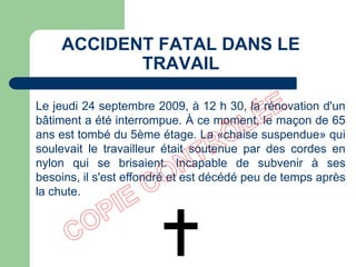 Le jeudi 24 septembre 2009, à 12 h 30, la rénovation d'un
bâtiment a été interrompue. À ce moment, le maçon de 65
ans est tombé du 5ème étage. La «chaise suspendue» qui
soulevait le travailleur était soutenue par des cordes en
nylon qui se brisaient. Incapable de subvenir à ses
besoins, il s'est effondré et est décédé peu de temps après
la chute.
ACCIDENT FATAL DANS LE
TRAVAIL
 