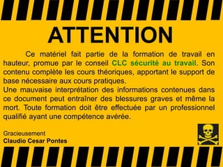 ATTENTION
Ce matériel fait partie de la formation de travail en
hauteur, promue par le conseil CLC sécurité au travail. Son
contenu complète les cours théoriques, apportant le support de
base nécessaire aux cours pratiques.
Une mauvaise interprétation des informations contenues dans
ce document peut entraîner des blessures graves et même la
mort. Toute formation doit être effectuée par un professionnel
qualifié ayant une compétence avérée.
Gracieusement
Claudio Cesar Pontes
 
