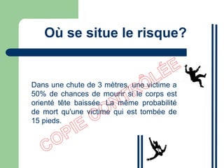 Où se situe le risque?
Dans une chute de 3 mètres, une victime a
50% de chances de mourir si le corps est
orienté tête baissée. La même probabilité
de mort qu'une victime qui est tombée de
15 pieds.
 