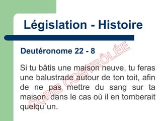 Législation - Histoire
Si tu bâtis une maison neuve, tu feras
une balustrade autour de ton toit, afin
de ne pas mettre du sang sur ta
maison, dans le cas où il en tomberait
quelqu`un.
Deutéronome 22 - 8
 