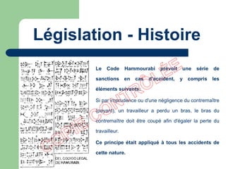 Le Code Hammourabi prévoit une série de
sanctions en cas d'accident, y compris les
éléments suivants:
Si par imprudence ou d'une négligence du contremaître
(payant), un travailleur a perdu un bras, le bras du
contremaître doit être coupé afin d'égaler la perte du
travailleur.
Ce principe était appliqué à tous les accidents de
cette nature.
Législation - Histoire
 
