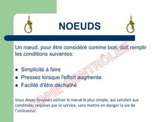Un nœud, pour être considéré comme bon, doit remplir
les conditions suivantes:
 Simplicité à faire
 Pressez lorsque l'effort augmente.
 Facilité d'être déchaîné
Vous devez toujours utiliser le nœud le plus simple, qui satisfait aux
conditions requises par le service, sans mettre en danger la vie de
l'utilisateur.
NOEUDS
 