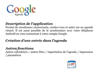 Description de l’application
Permet de coordonner anniversaire, rendez-vous et autre sur un agenda
virtuel. Il est aussi possible de le synchroniser avec votre téléphone
Android en vous connectant à votre compte Google.

Création d’une entrée dans l’agenda

Autres fonctions
Autres calendriers / autres fêtes / importation de l’agenda / impression
/ paramètres
 