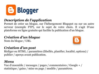 Description de l’application
Permet de créer un blogue, sur l’hébergement Blogspot ou sur un autre
serveur (exemple FTP), sur le sujet de votre choix. Il s’agit D’une
plateforme en ligne gratuite qui facilite la publication d’un blogue.

Création d’un blogue
Nom du blogue / URL

Création d’un post
Rédiger ou HTML / paramètres (libellés, planifier, localité, options) /
publier / aperçu avant publication.

Menu
Vue d’ensemble / messages / pages / commentaires / Google + /
statistique / gains / mise en page / modèle / paramètres.
 