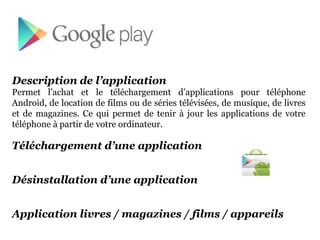 Description de l’application
Permet l’achat et le téléchargement d’applications pour téléphone
Android, de location de films ou de séries télévisées, de musique, de livres
et de magazines. Ce qui permet de tenir à jour les applications de votre
téléphone à partir de votre ordinateur.

Téléchargement d’une application


Désinstallation d’une application


Application livres / magazines / films / appareils
 