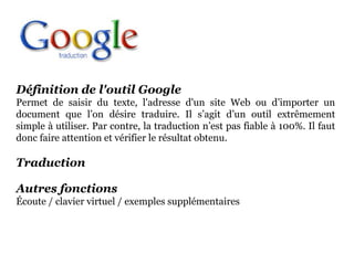 Définition de l'outil Google
Permet de saisir du texte, l'adresse d'un site Web ou d’importer un
document que l’on désire traduire. Il s’agit d’un outil extrêmement
simple à utiliser. Par contre, la traduction n’est pas fiable à 100%. Il faut
donc faire attention et vérifier le résultat obtenu.

Traduction

Autres fonctions
Écoute / clavier virtuel / exemples supplémentaires
 