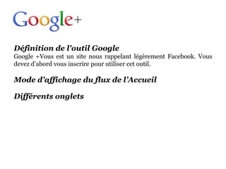 Définition de l'outil Google
Google +Vous est un site nous rappelant légèrement Facebook. Vous
devez d’abord vous inscrire pour utiliser cet outil.

Mode d’affichage du flux de l’Accueil

Différents onglets
 