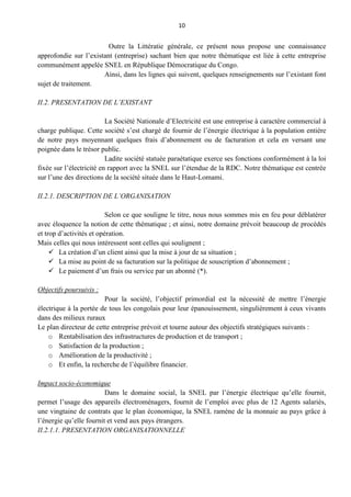 10
Outre la Littératie générale, ce présent nous propose une connaissance
approfondie sur l’existant (entreprise) sachant bien que notre thématique est liée à cette entreprise
communément appelée SNEL en République Démocratique du Congo.
Ainsi, dans les lignes qui suivent, quelques renseignements sur l’existant font
sujet de traitement.
II.2. PRESENTATION DE L’EXISTANT
La Société Nationale d’Electricité est une entreprise à caractère commercial à
charge publique. Cette société s’est chargé de fournir de l’énergie électrique à la population entière
de notre pays moyennant quelques frais d’abonnement ou de facturation et cela en versant une
poignée dans le trésor public.
Ladite société statuée paraétatique exerce ses fonctions conformément à la loi
fixée sur l’électricité en rapport avec la SNEL sur l’étendue de la RDC. Notre thématique est centrée
sur l’une des directions de la société située dans le Haut-Lomami.
II.2.1. DESCRIPTION DE L’ORGANISATION
Selon ce que souligne le titre, nous nous sommes mis en feu pour déblatérer
avec éloquence la notion de cette thématique ; et ainsi, notre domaine prévoit beaucoup de procédés
et trop d’activités et opération.
Mais celles qui nous intéressent sont celles qui soulignent ;
 La création d’un client ainsi que la mise à jour de sa situation ;
 La mise au point de sa facturation sur la politique de souscription d’abonnement ;
 Le paiement d’un frais ou service par un abonné (*).
Objectifs poursuivis :
Pour la société, l’objectif primordial est la nécessité de mettre l’énergie
électrique à la portée de tous les congolais pour leur épanouissement, singulièrement à ceux vivants
dans des milieux ruraux
Le plan directeur de cette entreprise prévoit et tourne autour des objectifs stratégiques suivants :
o Rentabilisation des infrastructures de production et de transport ;
o Satisfaction de la production ;
o Amélioration de la productivité ;
o Et enfin, la recherche de l’équilibre financier.
Impact socio-économique
Dans le domaine social, la SNEL par l’énergie électrique qu’elle fournit,
permet l’usage des appareils électroménagers, fournit de l’emploi avec plus de 12 Agents salariés,
une vingtaine de contrats que le plan économique, la SNEL ramène de la monnaie au pays grâce à
l’énergie qu’elle fournit et vend aux pays étrangers.
II.2.1.1. PRESENTATION ORGANISATIONNELLE
 