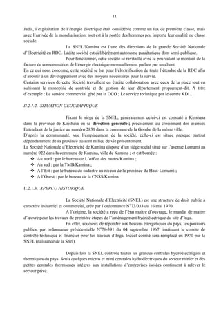 11
Jadis, l’exploitation de l’énergie électrique était considérée comme un lux de première classe, mais
avec l’arrivée de la mondialisation, tout est à la portée des hommes peu importe leur qualité ou classe
sociale.
La SNEL/Kamina est l’une des directions de la grande Société Nationale
d’Electricité en RDC. Ladite société est délibérément autonome paraétatique dont semi-publique.
Pour fonctionner, cette société se ravitaille avec le peu valant le montant de la
facture de consommation de l’énergie électrique mensuellement parlant par un client.
En ce qui nous concerne, cette société se bat pour l’électrification de toute l’étendue de la RDC afin
d’aboutir à un développement avec des moyens nécessaires pour la survie.
Certains services de cette Société travaillent en étroite collaboration avec ceux de la place tout en
subissant le monopole de contrôle et de gestion de leur département proprement-dit. A titre
d’exemple : Le service commercial géré par la DCO ; Le service technique par le centre KDI…
II.2.1.2. SITUATION GEOGRAPHIQUE
Fixant le siège de la SNEL, généralement celui-ci est constaté à Kinshasa
dans la province de Kinshasa en sa direction générale ; précisément au croisement des avenues
Batetela et de la justice au numéro 2831 dans la commune de la Gombe de la même ville.
D’après la communauté, vue l’emplacement de la société, celle-ci est située presque partout
dépendamment de sa province ou sont milieu de vie présentement.
La Société Nationale d’Electricité de Kamina dispose d’un siège social situé sur l’avenue Lomami au
numéro 022 dans la commune de Kamina, ville de Kamina ; et est bornée :
 Au nord : par le bureau de L’office des routes/Kamina ;
 Au sud : par la TMB/Kamina ;
 A l’Est : par le bureau du cadastre au niveau de la province du Haut-Lomami ;
 A l’Ouest : par le bureau de la CNSS/Kamina.
II.2.1.3. APERCU HISTORIQUE
La Société Nationale d’Electricité (SNEL) est une structure de droit public à
caractère industriel et commercial, crée par l’ordonnance No
73/033 du 16 mai 1970.
A l’origine, la société a reçu de l’état maitre d’ouvrage, le mandat de maitre
d’œuvre pour les travaux de première étapes de l’aménagement hydroélectrique du site d’Inga.
En effet, soucieux de répondre aux besoins énergétiques du pays, les pouvoirs
publics, par ordonnance présidentielle No
76-391 du 04 septembre 1967, instituant le comité de
contrôle technique et financier pour les travaux d’Inga, lequel comité sera remplacé en 1970 par la
SNEL (naissance de la Snel).
Depuis lors la SNEL contrôle toutes les grandes centrales hydroélectriques et
thermiques du pays. Seuls quelques micros et mini centrales hydroélectriques du secteur minier et des
petites centrales thermiques intégrés aux installations d’entreprises isolées continuent à relever le
secteur privé.
 