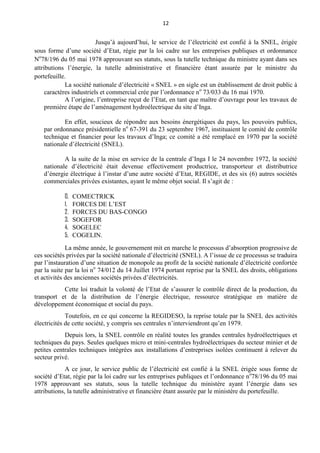 12
Jusqu’à aujourd’hui, le service de l’électricité est confié à la SNEL, érigée
sous forme d’une société d’Etat, régie par la loi cadre sur les entreprises publiques et ordonnance
No
78/196 du 05 mai 1978 approuvant ses statuts, sous la tutelle technique du ministre ayant dans ses
attributions l’énergie, la tutelle administrative et financière étant assurée par le ministre du
portefeuille.
La société nationale d’électricité « SNEL » en sigle est un établissement de droit public à
caractères industriels et commercial crée par l’ordonnance no
73/033 du 16 mai 1970.
A l’origine, l’entreprise reçut de l’Etat, en tant que maître d’ouvrage pour les travaux de
première étape de l’aménagement hydroélectrique du site d’Inga.
En effet, soucieux de répondre aux besoins énergétiques du pays, les pouvoirs publics,
par ordonnance présidentielle no
67-391 du 23 septembre 1967, instituaient le comité de contrôle
technique et financier pour les travaux d’Inga; ce comité a été remplacé en 1970 par la société
nationale d’électricité (SNEL).
A la suite de la mise en service de la centrale d’Inga I le 24 novembre 1972, la société
nationale d’électricité était devenue effectivement productrice, transporteur et distributrice
d’énergie électrique à l’instar d’une autre société d’Etat, REGIDE, et des six (6) autres sociétés
commerciales privées existantes, ayant le même objet social. Il s’agit de :
0. COMECTRICK
1. FORCES DE L’EST
2. FORCES DU BAS-CONGO
3. SOGEFOR
4. SOGELEC
5. COGELIN.
La même année, le gouvernement mit en marche le processus d’absorption progressive de
ces sociétés privées par la société nationale d’électricité (SNEL). A l’issue de ce processus se traduira
par l’instauration d’une situation de monopole au profit de la société nationale d’électricité confortée
par la suite par la loi no
74/012 du 14 Juillet 1974 portant reprise par la SNEL des droits, obligations
et activités des anciennes sociétés privées d’électricités.
Cette loi traduit la volonté de l’Etat de s’assurer le contrôle direct de la production, du
transport et de la distribution de l’énergie électrique, ressource stratégique en matière de
développement économique et social du pays.
Toutefois, en ce qui concerne la REGIDESO, la reprise totale par la SNEL des activités
électricités de cette société, y compris ses centrales n’interviendront qu’en 1979.
Depuis lors, la SNEL contrôle en réalité toutes les grandes centrales hydroélectriques et
techniques du pays. Seules quelques micro et mini-centrales hydroélectriques du secteur minier et de
petites centrales techniques intégrées aux installations d’entreprises isolées continuent à relever du
secteur privé.
A ce jour, le service public de l’électricité est confié à la SNEL érigée sous forme de
société d’Etat, régie par la loi cadre sur les entreprises publiques et l’ordonnance no
78/196 du 05 mai
1978 approuvant ses statuts, sous la tutelle technique du ministère ayant l’énergie dans ses
attributions, la tutelle administrative et financière étant assurée par le ministère du portefeuille.
 