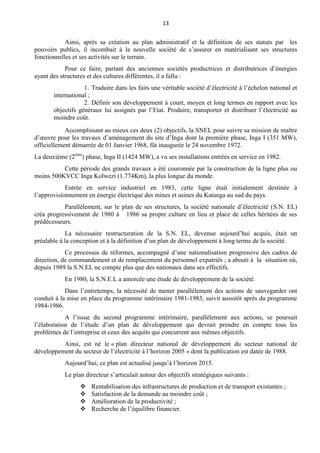 13
Ainsi, après sa création au plan administratif et la définition de ses statuts par les
pouvoirs publics, il incombait à la nouvelle société de s’assurer en matérialisant ses structures
fonctionnelles et ses activités sur le terrain.
Pour ce faire, partant des anciennes sociétés productrices et distributrices d’énergies
ayant des structures et des cultures différentes, il a fallu :
1. Traduire dans les faits une véritable société d’électricité à l’échelon national et
international ;
2. Définir son développement à court, moyen et long termes en rapport avec les
objectifs généraux lui assignés par l’Etat. Produire, transporter et distribuer l’électricité au
moindre coût.
Accomplissant au mieux ces deux (2) objectifs, la SNEL pour suivre sa mission de maître
d’œuvre pour les travaux d’aménagement du site d’Inga dont la première phase, Inga I (351 MW),
officiellement démarrée de 01 Janvier 1968, fût inaugurée le 24 novembre 1972.
La deuxième (2eme
) phase, Inga II (1424 MW), a vu ses installations entrées en service en 1982.
Cette période des grands travaux a été couronnée par la construction de la ligne plus ou
moins 500KVCC Inga Kolwezi (1.774Km), la plus longue du monde.
Entrée en service industriel en 1983, cette ligne était initialement destinée à
l’approvisionnement en énergie électrique des mines et usines du Katanga au sud du pays.
Parallèlement, sur le plan de ses structures, la société nationale d’électricité (S.N. EL)
créa progressivement de 1980 à 1986 sa propre culture en lieu et place de celles héritées de ses
prédécesseurs.
La nécessaire restructuration de la S.N. EL, devenue aujourd’hui acquis, était un
préalable à la conception et à la définition d’un plan de développement à long terme de la société.
Ce processus de réformes, accompagné d’une nationalisation progressive des cadres de
direction, de commandement et de remplacement du personnel expatriés ; a abouti à la situation où,
depuis 1989 la S.N.EL ne compte plus que des nationaux dans ses effectifs.
En 1980, la S.N.E.L a amorcée une étude de développement de la société.
Dans l’entretemps, la nécessité de mener parallèlement des actions de sauvegarder ont
conduit à la mise en place du programme intérimaire 1981-1983, suivit aussitôt après du programme
1984-1986.
A l’issue du second programme intérimaire, parallèlement aux actions, se poursuit
l’élaboration de l’étude d’un plan de développement qui devrait prendre en compte tous les
problèmes de l’entreprise et ceux des acquits qui concurrent aux mêmes objectifs.
Ainsi, est né le « plan directeur national de développement du secteur national de
développement du secteur de l’électricité à l’horizon 2005 » dont la publication est datée de 1988.
Aujourd’hui, ce plan est actualisé jusqu’à l’horizon 2015.
Le plan directeur s’articulait autour des objectifs stratégiques suivants :
 Rentabilisation des infrastructures de production et de transport existantes ;
 Satisfaction de la demande au moindre coût ;
 Amélioration de la productivité ;
 Recherche de l’équilibre financier.
 