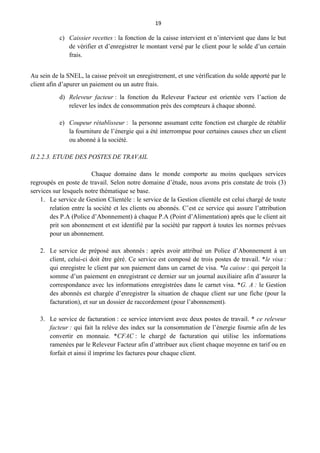 19
c) Caissier recettes : la fonction de la caisse intervient et n’intervient que dans le but
de vérifier et d’enregistrer le montant versé par le client pour le solde d’un certain
frais.
Au sein de la SNEL, la caisse prévoit un enregistrement, et une vérification du solde apporté par le
client afin d’apurer un paiement ou un autre frais.
d) Releveur facteur : la fonction du Releveur Facteur est orientée vers l’action de
relever les index de consommation près des compteurs à chaque abonné.
e) Coupeur rétablisseur : la personne assumant cette fonction est chargée de rétablir
la fourniture de l’énergie qui a été interrompue pour certaines causes chez un client
ou abonné à la société.
II.2.2.3. ETUDE DES POSTES DE TRAVAIL
Chaque domaine dans le monde comporte au moins quelques services
regroupés en poste de travail. Selon notre domaine d’étude, nous avons pris constate de trois (3)
services sur lesquels notre thématique se base.
1. Le service de Gestion Clientèle : le service de la Gestion clientèle est celui chargé de toute
relation entre la société et les clients ou abonnés. C’est ce service qui assure l’attribution
des P.A (Police d’Abonnement) à chaque P.A (Point d’Alimentation) après que le client ait
prit son abonnement et est identifié par la société par rapport à toutes les normes prévues
pour un abonnement.
2. Le service de préposé aux abonnés : après avoir attribué un Police d’Abonnement à un
client, celui-ci doit être géré. Ce service est composé de trois postes de travail. *le visa :
qui enregistre le client par son paiement dans un carnet de visa. *la caisse : qui perçoit la
somme d’un paiement en enregistrant ce dernier sur un journal auxiliaire afin d’assurer la
correspondance avec les informations enregistrées dans le carnet visa. *G. A : le Gestion
des abonnés est chargée d’enregistrer la situation de chaque client sur une fiche (pour la
facturation), et sur un dossier de raccordement (pour l’abonnement).
3. Le service de facturation : ce service intervient avec deux postes de travail. * ce releveur
facteur : qui fait la relève des index sur la consommation de l’énergie fournie afin de les
convertir en monnaie. *CFAC : le chargé de facturation qui utilise les informations
ramenées par le Releveur Facteur afin d’attribuer aux client chaque moyenne en tarif ou en
forfait et ainsi il imprime les factures pour chaque client.
 