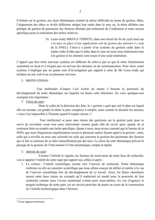 2
S’étalant sur la gestion, nos deux thématiques traitent la même difficulté en terme de gestion. Mais,
l’alignement des idées se révèle différente malgré leur ordre dans le sens ou, la nôtre délibère une
pratique de gestion de paiements des factures abonnés par traitement de l’ordinateur et autre moyen
spécifique pour la réalisation des taches relatives.
b) Louis-Andy MBAYA TSHINTU, dans son travail de fin de cycle basé sur
« la mise en place d’une application web de gestion des abonnés é » (cas
de la SNEL). Celui-ci à parler d’un système de gestion cadré dans le
même ordre d’idée que le nôtre dans le sens où nous nous intéressons tous
à la gestion et les données sont issues d’une seule institution.
L’apport que fera notre nouveau système est différent de celui-ci par ce que le nôtre fonctionnera
seulement en local et n’exigera pas un serveur des données ou de communication. Pour clore, notre
système n’implique pas un grand cout d’investigation par rapport à celui de Mr Louis-Andy qui
réclame un site web et un ou plusieurs serveurs.
3. MOTIVATIONS:
Une multitudes d’aspect s’est avérée de nature à booster la poursuite du
développement de notre thématique sur laquelle est basée cette littérature. En voici quelques-uns
soulignés très importants :
 Choix du sujet
Dans le cadre de la direction des faits, la « gestion » quel que soit le plan sur lequel
elle est tournée, est gradée la tâche la plus complexe à remplir, mais comme le disaient les anciens,
« rien n’est impossible à l’homme quand il respire encore »1
.
Tout intellectuel se pose sans retenu des questions sur la gestion juste pour se
servir de soi-même avant tout autre intervenant comme guide afin de savoir quoi, quand, où et
comment faire ou remplir une tache spécifique. Quant à nous, nous avons constaté que le bureau de la
SNEL que nous fréquentons régulièrement recouvre plusieurs taches faisant appel à la gestion ; mais,
celle qui a réveillé en nous une curiosité est celle qui concerne la gestion des paiements des factures
qui se fait et continue de se faire manuellement par des tiers. Le choix de cette thématique prévoit le
passage de la gestion, de l’état manuel à l’état automatique, simple et rapide.
 Intérêts du sujet
Comme l’intitulé le signale, les facteurs de motivation de notre base de recherche,
vise à rappeler l’intérêt de notre sujet par rapport aux cibles ci-après :
1. La science : l’intérêt scientifique, tourné vers l’univers de recherche. Notre thématique
renferme en elle un caractère scientifique que nous allons essayer de définir et mettre à la vue
de l’univers scientifique lors du développement de ce travail. Ainsi, les futurs chercheurs
auront entre leurs mains un exemple qu’il traduiront en model pour la poursuite de leur
recherche comme nous l’avons mentionné ci-haut pour nous-mêmes. En vue d’agencer le
progrès technique de notre part, cet art servira peut-être de pierre au cours de la construction
de l’échelle technologique dans l’histoire.
1
D’une sagesse commune.
 