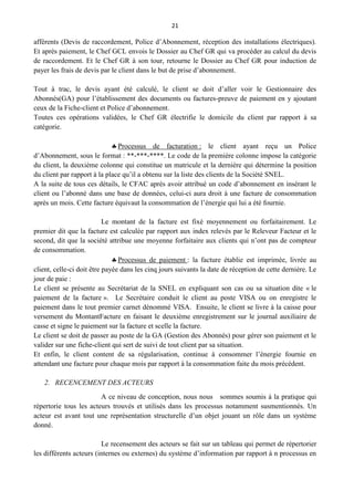 21
afférents (Devis de raccordement, Police d’Abonnement, réception des installations électriques).
Et après paiement, le Chef GCL envois le Dossier au Chef GR qui va procéder au calcul du devis
de raccordement. Et le Chef GR à son tour, retourne le Dossier au Chef GR pour induction de
payer les frais de devis par le client dans le but de prise d’abonnement.
Tout à trac, le devis ayant été calculé, le client se doit d’aller voir le Gestionnaire des
Abonnés(GA) pour l’établissement des documents ou factures-preuve de paiement en y ajoutant
ceux de la Fiche-client et Police d’abonnement.
Toutes ces opérations validées, le Chef GR électrifie le domicile du client par rapport à sa
catégorie.
Processus de facturation : le client ayant reçu un Police
d’Abonnement, sous le format : **-***-****. Le code de la première colonne impose la catégorie
du client, la deuxième colonne qui constitue un matricule et la dernière qui détermine la position
du client par rapport à la place qu’il a obtenu sur la liste des clients de la Société SNEL.
A la suite de tous ces détails, le CFAC après avoir attribué un code d’abonnement en insérant le
client ou l’abonné dans une base de données, celui-ci aura droit à une facture de consommation
après un mois. Cette facture équivaut la consommation de l’énergie qui lui a été fournie.
Le montant de la facture est fixé moyennement ou forfaitairement. Le
premier dit que la facture est calculée par rapport aux index relevés par le Releveur Facteur et le
second, dit que la société attribue une moyenne forfaitaire aux clients qui n’ont pas de compteur
de consommation.
Processus de paiement : la facture établie est imprimée, livrée au
client, celle-ci doit être payée dans les cinq jours suivants la date de réception de cette dernière. Le
jour de paie :
Le client se présente au Secrétariat de la SNEL en expliquant son cas ou sa situation dite « le
paiement de la facture ». Le Secrétaire conduit le client au poste VISA ou on enregistre le
paiement dans le tout premier carnet dénommé VISA. Ensuite, le client se livre à la caisse pour
versement du MontantFacture en faisant le deuxième enregistrement sur le journal auxiliaire de
casse et signe le paiement sur la facture et scelle la facture.
Le client se doit de passer au poste de la GA (Gestion des Abonnés) pour gérer son paiement et le
valider sur une fiche-client qui sert de suivi de tout client par sa situation.
Et enfin, le client content de sa régularisation, continue à consommer l’énergie fournie en
attendant une facture pour chaque mois par rapport à la consommation faite du mois précédent.
2. RECENCEMENT DES ACTEURS
A ce niveau de conception, nous nous sommes soumis à la pratique qui
répertorie tous les acteurs trouvés et utilisés dans les processus notamment susmentionnés. Un
acteur est avant tout une représentation structurelle d’un objet jouant un rôle dans un système
donné.
Le recensement des acteurs se fait sur un tableau qui permet de répertorier
les différents acteurs (internes ou externes) du système d’information par rapport à n processus en
 