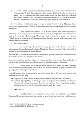 3
2. La société : l’intérêt social, toute recherche à un intérêt, en ce qui concerne l’intérêt social ou
communautaire de cette thématique, la notion essayera d’alléger la tache aux tiers de la
société qui, en remplissant leur tâche manuellement, seront ravi d’appliquer une expérience
plus efficace et rapide. Ainsi, certaines difficultés que rencontraient les tiers, peuvent trouver
solution à la réalisation d’un système informatique après analyse de cette thématique.
3. Nous-mêmes : l’intérêt personnel, en ce qui concerne l’intérêt de cette thématique face à
nous-mêmes, rappelons que c’est avec honneur que nous nous sommes lancé dans une aventure
scientifique.
Nous sommes convaincus qu’à la fin de cette aventure nous aurons le privilège de
maitriser et asseoir les connaissances acquises, et ainsi ayant plus d’expérience, nous aurons aussi la
capacité de trouver des solutions aux problèmes que pose la communauté en ajoutant une pierre sur
l’échelle de la vie scientifique qui nous permettra de décrocher un titre académique selon notre
maitrise des diverses notions.
4. PROBLEMATIQUE
La problématique désigne l’ensemble des questions posées dans un domaine de la
science en vue d’une recherche de la solution. Elle désigne donc un ensemble d’idées qui spécifie la
position du problème suscité par le sujet d’étude2
.
Selon ALTHUSE, la problématique désigne l’ensemble des questions posées dans un domaine donné
de la science en vue d’une recherche de la solution3
.
Etant un ensemble de questions précises et concises que l’on pose au sujet d’une recherche, la
problématique cherche à cerner un problème auquel on attend à donner des explications.
Naturellement, les recherches menées au sein de la SNEL sur notre thématique
nous ont ramené au point stipulant que la tâche la plus complexe est celle de gérer les abonnés ainsi
que le paiement effectué par chacun d’eux.
La problématique exige un questionnaire sur la thématique. De ce fait, nous nous sommes posé
quelques questions que voici :
 En quoi est ce que la solution proposée sera différente de celle en cours d’utilisation ?;
 Comment et par quel type de technologie la gestion des paiements des factures abonnées sera
informatiser ?. Une question ne peut demeurer sans réponse. C’est pourquoi dans les lignes
qui suivent, nous tenterons de répondre aux question soulevées ci-haut.
5. HYPOTHESES
Une hypothèse est une proposition visant à fournir une explication vraisemblable
d'un ensemble de faits, et qui doit être soumise au contrôle de l'expérience ou vérifiée dans ses
2
IPANGA T., cours de recherche scientifique, G2 INFO ISIN,2008-2009
3
ALTHUSE, pour max, Paris, éd, Masper,1992, P.08
 