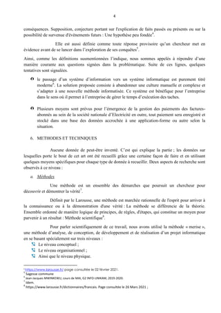 4
conséquences. Supposition, conjecture portant sur l'explication de faits passés ou présents ou sur la
possibilité de survenue d'événements futurs : Une hypothèse peu fondée4
.
Elle est aussi définie comme toute réponse provisoire qu’un chercheur met en
évidence avant de se lancer dans l’exploration de ses conquêtes5
.
Ainsi, comme les définitions susmentionnées l’indique, nous sommes appelés à répondre d’une
manière courante aux questions signées dans la problématique. Suite de ces lignes, quelques
tentatives sont signalées.
le passage d’un système d’information vers un système informatique est purement titré
moderne6
. La solution proposée consiste à abandonner une culture manuelle et complexe et
s’adapter à une nouvelle méthode informatisée. Ce système est bénéfique pour l’entreprise
dans le sens où il permet à l’entreprise de gérer le temps d’exécution des taches.
Plusieurs moyens sont prévus pour l’émergence de la gestion des paiements des factures-
abonnés au sein de la société nationale d’Electricité en outre, tout paiement sera enregistré et
stocké dans une base des données accrochée à une application-forme ou autre selon la
situation.
6. METHODES ET TECHNIQUES
Aucune donnée de peut-être inventé. C’est qui explique la partie ; les données sur
lesquelles porte le bout de cet art ont été recueilli grâce une certaine façon de faire et en utilisant
quelques moyens spécifiques pour chaque type de donnée à recueillir. Deux aspects de recherche sont
observés à ce niveau :
a. Méthodes
Une méthode est un ensemble des démarches que poursuit un chercheur pour
découvrir et démontrer la vérité7
.
Définit par le Larousse, une méthode est marchée rationnelle de l'esprit pour arriver à
la connaissance ou à la démonstration d'une vérité : La méthode se différencie de la théorie.
Ensemble ordonné de manière logique de principes, de règles, d'étapes, qui constitue un moyen pour
parvenir à un résultat : Méthode scientifique8
.
Pour parler scientifiquement de ce travail, nous avons utilisé la méthode « merise »,
une méthode d’analyse, de conception, de développement et de réalisation d’un projet informatique
en se basant spécialement sur trois niveaux :
Le niveau conceptuel ;
Le niveau organisationnel ;
Ainsi que le niveau physique.
4
https://www.larousse.fr/ page consultée le 02 février 2021.
5
Sagesse commune
6
Jean-Jacques MWINKEWU, cours de MAI, G2 INFO-UNIKAM, 2019-2020.
7
Idem.
8
https://www.larousse.fr/dictionnaires/francais. Page consultée le 26 Mars 2021 ;
 