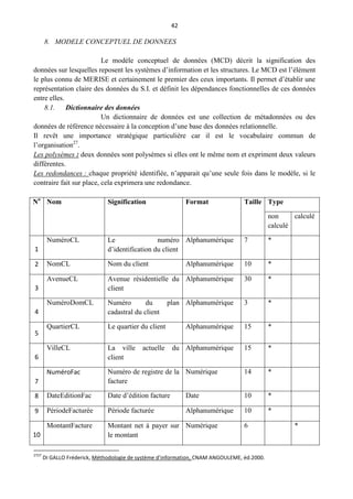 42
8. MODELE CONCEPTUEL DE DONNEES
Le modèle conceptuel de données (MCD) décrit la signification des
données sur lesquelles reposent les systèmes d’information et les structures. Le MCD est l’élément
le plus connu de MERISE et certainement le premier des ceux importants. Il permet d’établir une
représentation claire des données du S.I. et définit les dépendances fonctionnelles de ces données
entre elles.
8.1. Dictionnaire des données
Un dictionnaire de données est une collection de métadonnées ou des
données de référence nécessaire à la conception d’une base des données relationnelle.
Il revêt une importance stratégique particulière car il est le vocabulaire commun de
l’organisation27
.
Les polysèmes : deux données sont polysèmes si elles ont le même nom et expriment deux valeurs
différentes.
Les redondances : chaque propriété identifiée, n’apparait qu’une seule fois dans le modèle, si le
contraire fait sur place, cela exprimera une redondance.
No
Nom Signification Format Taille Type
non
calculé
calculé
1
NuméroCL Le numéro
d’identification du client
Alphanumérique 7 *
2 NomCL Nom du client Alphanumérique 10 *
3
AvenueCL Avenue résidentielle du
client
Alphanumérique 30 *
4
NuméroDomCL Numéro du plan
cadastral du client
Alphanumérique 3 *
5
QuartierCL Le quartier du client Alphanumérique 15 *
6
VilleCL La ville actuelle du
client
Alphanumérique 15 *
7
NuméroFac Numéro de registre de la
facture
Numérique 14 *
8 DateEditionFac Date d’édition facture Date 10 *
9 PériodeFacturée Période facturée Alphanumérique 10 *
10
MontantFacture Montant net à payer sur
le montant
Numérique 6 *
2727
DI GALLO Fréderick, Méthodologie de système d’information, CNAM ANGOULEME, éd.2000.
 