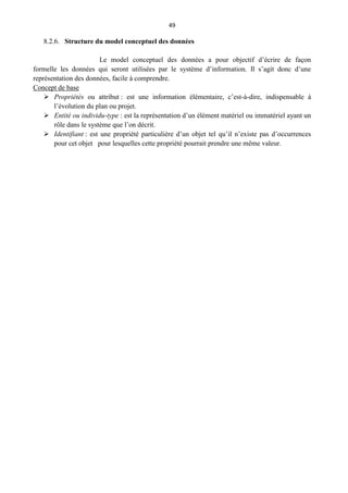 49
8.2.6. Structure du model conceptuel des données
Le model conceptuel des données a pour objectif d’écrire de façon
formelle les données qui seront utilisées par le système d’information. Il s’agit donc d’une
représentation des données, facile à comprendre.
Concept de base
 Propriétés ou attribut : est une information élémentaire, c’est-à-dire, indispensable à
l’évolution du plan ou projet.
 Entité ou individu-type : est la représentation d’un élément matériel ou immatériel ayant un
rôle dans le système que l’on décrit.
 Identifiant : est une propriété particulière d’un objet tel qu’il n’existe pas d’occurrences
pour cet objet pour lesquelles cette propriété pourrait prendre une même valeur.
 