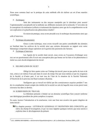 5
Nous nous sommes basé sur la pratique de cette méthode afin de réaliser cet art d’une manière
scientifique.
b. Techniques
Sont des instruments ou des moyens manipulés par le chercheur pour assurer
l’opérationnalité conceptuelle de la méthode aux différents moments de la recherche. C’est-à-dire de
la conception à la réalisation (collecte et traitement des données) ainsi que de la compréhension ou de
son explication à la planification des phénomènes étudiés9
.
En raison de pratique, nous avons procédé avec la technique documentaire ainsi que
celle d’interview.
7. Technique documentaire
Grace à cette technique, nous avons recueilli une partie considérable des données
en fouillant dans les archives de la société ainsi que certains documents en rapport avec notre
thématique comportant chaque opération sur la gestion des paiements des factures.
8. Technique d’interview
Les Agents de la société étant ouvert, nous avons eu l’occasion d’échanger avec
eux sur un questionnaire afin d’avoir une conception plus que bonne sur les faits et les phénomènes à
traiter au cours du développement du travail.
9. DELIMITATION DU SUJET
Obligé de faire quatre coins sur l’étalage du travail, pour ne pas parler de tout et de
rien, celui-ci est réalisé d’une part dans le cours du temps fixé par nous-mêmes et par les exigences
de la faculté, et d’autre part, il est tout issu de l’état de la situation de la Société Nationale
d’Electricité de la province du Haut-Lomami à Kamina.
Soulignons que ce travail est réalisé par des connaissances acquises pendant 3 ans
de vie estudiantine tenant compte des réalités de la société au sein de laquelle nous avons puisé toute
ressource lue dans ce dernier.
10. SUBDIVISION DU TRAVAIL
La littérature présente s’étalant sur un domaine scientifique bien concret renferme
une idéologique possèdent des point complexe à exposer.
En outre, hormis l’introduction et la conclusion, voici une liste non exostive de quatre chapitres de
notre travail :
Le chapitre premier : LITTERACIE GENERALE ET DEFINITION DES CONCEPTS, qui
relève du champ d’investigation, et qui vas nous rappeler quelques notions que nous aurons à
exploiter dans le développement du présent.
9
J.G.C. KABANJI WA KABANJI, « dictionnairecritiquedukamajisme », éd. La dialectique, Kinshasa 2004, p.129
 