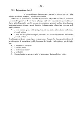 ~ 51 ~
8.2.7. Tableau de cardinalités
C’est un tableau qui donne une vue claire sur les relations qui font l’union
entre les entités dans le Modèle Conceptuel des Données.
La cardinalité d’un évènement est le nombre d’occurrences indiquant le résultat d’un évènement.
Les cardinalités permettent de caractériser le lien qui existe entre une entité et la relation à laquelle
elle est reliée. Une relation (appelée aussi parfois association) représente les liens sémantiques qui
peuvent exister entre plusieurs entités. Signalons également qu'une relation peut ou ne pas avoir
des informations.
 Le point minimal qu’une entité peut participer à une relation est représenté par la norme
0,1 vers la relation.
 Le point maximal qu’une entité peut participer à une relation est représenté par la norme
1,n vers la relation.
Ce tableau est représenté par des lignes, et des colonnes. En outre, les lignes consistent à remplir
les informations de normalité du Modèle Conceptuel des Données ; et les colonnes sont désignées
par :
1. Le numéro de la cardinalité
2. Le nom de l’entité
3. La relation ou association
4. La cardinalité
5. Et la signification de cette association ou relation entre deux ou plusieurs entités.
 