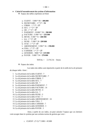 ~ 66 ~
 Calcul d’encombrement du système d’information
 Espace des tables exprimées en Octet
a. CLIENT : 5.000 * 80 = 400.000
b. SECRETAIRE : 2 * 27 = 54
c. CDKM : 1 * 27 = 27
d. GCL : 1 * 27 = 27
e. GR : 1 * 27 = 27
f. PAIEMENT : 10.000 * 38 = 380.000
g. FACTURE : 5.500 * 41 = 225.500
h. DEVIS : 5.500 * 51 =280.500
i. GA : 1 * 27 =27
j. FICHE : 5.500 * 38 =209.000
k. CFAC : 1 * 27 =27
l. ABONNEMENT : 5.500 * 36 = 198.000
m.VISA : 1 * 27 = 27
n. CAISSIER : 1 * 27 = 27
o. GENERER : 5000 * 43 =215.000
p. PAYER : 5.000 * 54 = 270.000
TOTAL = 2.178.216 Octets
 Espace des index
Les index des tables sont répertoriés à partir de la taille de la clé primaire
de chaque table. Ainsi :
1. La clé primaire de la table CLIENT : 7
2. La clé primaire de la table SECRETAIRE : 7
3. La clé primaire de la table CDKM : 7
4. La clé primaire de la table GCL : 7
5. La clé primaire de la table GR : 7
6. La clé primaire de la table PAIEMENT : 7
7. La clé primaire de la table FACTURE : 14
8. La clé primaire de la table DEVIS : 4
9. La clé primaire de la table GA : 7
10. La clé primaire de la table FICHE : 5
11. La clé primaire de la table CFAC : 7
12. La clé primaire de la table ABONNEMENT : 10
13. La clé primaire de la table VISA : 7
14. La clé primaire de la table CAISSIER : 7
15. La clé primaire de la table GENERER : 3
16. La clé primaire de la table PAYER : 3
Ainsi, à partir de ces index, on peut calculer l’espace que ces derniers
vont occuper dans le système par une certaine norme de gestion que voici :
o CLIENT : (7+2) * 5.000 = 45.000
 