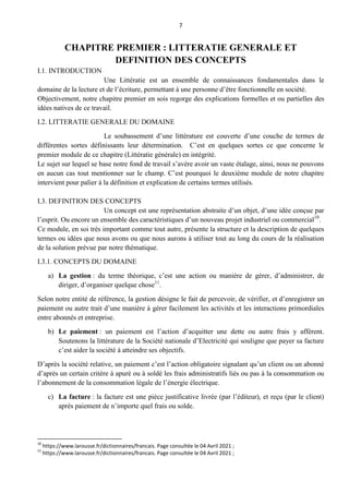 7
CHAPITRE PREMIER : LITTERATIE GENERALE ET
DEFINITION DES CONCEPTS
I.1. INTRODUCTION
Une Littératie est un ensemble de connaissances fondamentales dans le
domaine de la lecture et de l’écriture, permettant à une personne d’être fonctionnelle en société.
Objectivement, notre chapitre premier en sois regorge des explications formelles et ou partielles des
idées natives de ce travail.
I.2. LITTERATIE GENERALE DU DOMAINE
Le soubassement d’une littérature est couverte d’une couche de termes de
différentes sortes définissants leur détermination. C’est en quelques sortes ce que concerne le
premier module de ce chapitre (Littératie générale) en intégrité.
Le sujet sur lequel se base notre fond de travail s’avère avoir un vaste étalage, ainsi, nous ne pouvons
en aucun cas tout mentionner sur le champ. C’est pourquoi le deuxième module de notre chapitre
intervient pour palier à la définition et explication de certains termes utilisés.
I.3. DEFINITION DES CONCEPTS
Un concept est une représentation abstraite d’un objet, d’une idée conçue par
l’esprit. Ou encore un ensemble des caractéristiques d’un nouveau projet industriel ou commercial10
.
Ce module, en soi très important comme tout autre, présente la structure et la description de quelques
termes ou idées que nous avons ou que nous aurons à utiliser tout au long du cours de la réalisation
de la solution prévue par notre thématique.
I.3.1. CONCEPTS DU DOMAINE
a) La gestion : du terme théorique, c’est une action ou manière de gérer, d’administrer, de
diriger, d’organiser quelque chose11
.
Selon notre entité de référence, la gestion désigne le fait de percevoir, de vérifier, et d’enregistrer un
paiement ou autre trait d’une manière à gérer facilement les activités et les interactions primordiales
entre abonnés et entreprise.
b) Le paiement : un paiement est l’action d’acquitter une dette ou autre frais y affèrent.
Soutenons la littérature de la Société nationale d’Electricité qui souligne que payer sa facture
c’est aider la société à atteindre ses objectifs.
D’après la société relative, un paiement c’est l’action obligatoire signalant qu’un client ou un abonné
d’après un certain critère à apuré ou à soldé les frais administratifs liés ou pas à la consommation ou
l’abonnement de la consommation légale de l’énergie électrique.
c) La facture : la facture est une pièce justificative livrée (par l’éditeur), et reçu (par le client)
après paiement de n’importe quel frais ou solde.
10
https://www.larousse.fr/dictionnaires/francais. Page consultée le 04 Avril 2021 ;
11
https://www.larousse.fr/dictionnaires/francais. Page consultée le 04 Avril 2021 ;
 