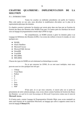 78
CHAPITRE QUATRIEME : IMPLEMENTATION DE LA
SOLUTION
IV.1. INTRODUCTION
Toutes les couches ou méthodes précédentes ont parlés de l’analyse.
Mais cette partie en son sein, nous dévoilera la modélisation elle-même sur le plan de la
représentation physique des données.
Ce chapitre consiste à présenter les données qui seront gérer dans une base par un Système de
Gestion des Bases des Données alias SGBD d’une part, et d’autres parts les interfaces de travail
sous un langage de programmation orienté objet LPOO en sigle.
Par compréhension, un SGBD consiste à gérer les données grâce à un
Langage de Définition des Données (LDD), il en existe des milliers à travers le monde, en voici
quelques-uns :
 MySQL
 Oracle DataBase
 Microsoft Access
 Microsoft SQL Serveur
 OrientDB
 CouchDB
 Db2 (IBM)
 IMS (IBM)
Chacun des types de SGBD est soit relationnel ou hiérarchique ou autre.
En ce qui concerne les LPOO, ils en sont aussi multiples, mais nous
pouvons aussi en citer quelques-uns tels que :
o CSharp
o Visual Basic
o Python
o R
o C
o C++
o Java
o Ruby
o PHP
D’une part, en ce qui nous concerne, et encore plus sur ce point de
présentation de notre solution pratique, nous avons choisi comme Système de Gestion des Bases
des Données : un outil de la suite bureautique de Microsoft Corporation connu sous le nom de
Microsoft Access.
Et d’autres parts, comme Langage de Programmation Orientée Objet, nous avons manipulé un
autre outil toujours de la corporation Microsoft, un langage que celle-ci supporte connu sous le
nom du langage CSharp (C#).
 