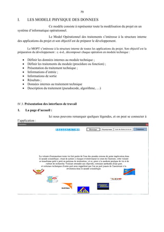 79
I. LES MODELE PHYSIQUE DES DONNEES
Ce modèle consiste à représenter toute la modélisation du projet en un
système d’informatique opérationnel.
Le Model Opérationnel des traitements s’intéresse à la structure interne
des applications du projet et son objectif est de préparer le développement.
Le MOPT s’intéresse à la structure interne de toutes les applications du projet. Son objectif est la
préparation du développement : c.-à-d., décomposer chaque opération en module technique :
 Définir les données internes au module technique ;
 Définir les traitements du module (procédure ou fonction) ;
 Présentation du traitement technique ;
 Informations d’entrée ;
 Informations de sortie
 Résultats ;
 Données internes au traitement technique
 Description du traitement (pseudocode, algorithme, …)
IV.3. Présentation des interfaces de travail
1. La page d’accueil :
Ici nous pouvons remarquer quelques légendes, et on peut se connecter à
l’application :
 