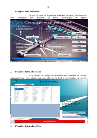 80
2. La page de menu ou le menu
La page de menu est un guide de suivi pour les Agents Utilisateurs de
cette plateforme afin d’assurer un travail automatique et rapide :
3. L’interface de travail du CFAC
A ce niveau, le Chargé de Facturation peut imprimer les factures
uniquement pour ceux (clients) qui sont créés par le GCL à son interface de travail :
4. L’interface de travail du VISA
 