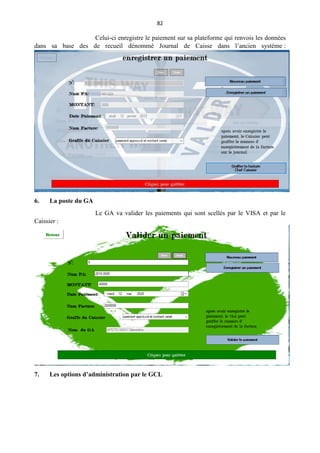 82
Celui-ci enregistre le paiement sur sa plateforme qui renvois les données
dans sa base des de recueil dénommé Journal de Caisse dans l’ancien système :
6. La poste du GA
Le GA va valider les paiements qui sont scellés par le VISA et par le
Caissier :
7. Les options d’administration par le GCL
 