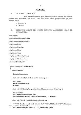 85
ANNEXE
I. OUTILS DE CONCEPTION
Pour la méthode merise, pour la modélisation des schémas des données,
certains outils requièrent d’être utilisé. Ainsi, nous avons utilisé quelques outils que cette
méthode prévoit :
a. PowerAMC
b. JMerise
II. QUELQUES LIGNES DES CODES SOURCES MANIPULEES DANS LE
LANGAGES C#.
using System;
using System.Collections.Generic;
using System.ComponentModel;
using System.Data;
using System.Drawing;
using System.Linq;
using System.Text;
using System.Threading.Tasks;
using System.Windows.Forms;
namespace Travail_TFC
{
public partial class CAISSE : Form
{
public CAISSE()
{
InitializeComponent();
}
private void button1_Click(object sender, EventArgs e)
{
this.Close();
Form2 k = new Form2();
k.Show();
}
private void vISABindingNavigatorSaveItem_Click(object sender, EventArgs e)
{
this.Validate();
this.vISABindingSource.EndEdit();
this.tableAdapterManager.UpdateAll(this.aCCESS_TFCDataSet);
}
private void CAISSE_Load(object sender, EventArgs e)
{
// TODO: This line of code loads data into the 'aCCESS_TFCDataSet.VISA' table. You can
move, or remove it, as needed.
this.vISATableAdapter.Fill(this.aCCESS_TFCDataSet.VISA);
 