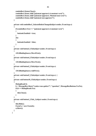 86
comboBox1.Items.Clear();
comboBox1.Items.Add("paiement approuvé et montant versé");
comboBox1.Items.Add("paiement approuvé, Montant non-versé");
comboBox1.Items.Add("paiement non approuvé");
}
private void comboBox1_SelectedIndexChanged(object sender, EventArgs e)
{
if (comboBox1.Text == "paiement approuvé et montant versé")
{
button6.Enabled = true;
}
else
{
button6.Enabled = false;
}
}
private void button3_Click(object sender, EventArgs e)
{
vISABindingSource.MoveFirst();
}
private void button4_Click(object sender, EventArgs e)
{
vISABindingSource.MoveNext();
}
private void button2_Click(object sender, EventArgs e)
{
vISABindingSource.AddNew();
}
private void button5_Click(object sender, EventArgs e) {
}
private void button10_Click(object sender, EventArgs e)
{
DialogResult b;
b = MessageBox.Show("voulez-vous quitter?", "question", MessageBoxButtons.YesNo);
if (b == DialogResult.Yes)
{
this.Close();
}
}
private void button1_Click_1(object sender, EventArgs e)
{
this.Hide();
Form2 a = new Form2();
a.Show();
}
}
 
