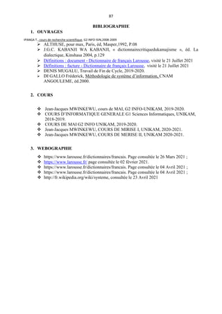 87
BIBLIOGRAPHIE
1. OUVRAGES
IPANGA T., cours de recherche scientifique, G2 INFO ISIN,2008-2009
 ALTHUSE, pour max, Paris, éd, Masper,1992, P.08
 J.G.C. KABANJI WA KABANJI, « dictionnairecritiquedukamajisme », éd. La
dialectique, Kinshasa 2004, p.129
 Définitions : document - Dictionnaire de français Larousse, visité le 21 Juillet 2021
 Définitions : facture - Dictionnaire de français Larousse, visité le 21 Juillet 2021
 DENIS MUGALU, Travail de Fin de Cycle, 2019-2020.
 DI GALLO Fréderick, Méthodologie de système d’information, CNAM
ANGOULEME, éd.2000.
2. COURS
 Jean-Jacques MWINKEWU, cours de MAI, G2 INFO-UNIKAM, 2019-2020.
 COURS D’INFORMATIQUE GENERALE G1 Sciences Informatiques, UNIKAM,
2018-2019.
 COURS DE MAI G2 INFO UNIKAM, 2019-2020.
 Jean-Jacques MWINKEWU, COURS DE MIRISE I, UNIKAM, 2020-2021.
 Jean-Jacques MWINKEWU, COURS DE MERISE II, UNIKAM 2020-2021.
3. WEBOGRAPHIE
 https://www.larousse.fr/dictionnaires/francais. Page consultée le 26 Mars 2021 ;
 https://www.larousse.fr/ page consultée le 02 février 2021.
 https://www.larousse.fr/dictionnaires/francais. Page consultée le 04 Avril 2021 ;
 https://www.larousse.fr/dictionnaires/francais. Page consultée le 04 Avril 2021 ;
 http://fr.wikipedia.org/wiki/systeme, consultée le 23 Avril 2021
 